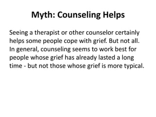 Myth: Counseling Helps
Seeing a therapist or other counselor certainly
helps some people cope with grief. But not all.
In general, counseling seems to work best for
people whose grief has already lasted a long
time - but not those whose grief is more typical.
 