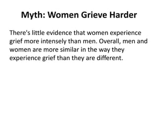 Myth: Women Grieve Harder
There's little evidence that women experience
grief more intensely than men. Overall, men and
women are more similar in the way they
experience grief than they are different.
 