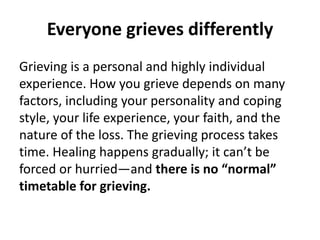 Everyone grieves differently
Grieving is a personal and highly individual
experience. How you grieve depends on many
factors, including your personality and coping
style, your life experience, your faith, and the
nature of the loss. The grieving process takes
time. Healing happens gradually; it can’t be
forced or hurried—and there is no “normal”
timetable for grieving.
 