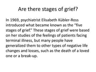Are there stages of grief?
In 1969, psychiatrist Elisabeth Kübler-Ross
introduced what became known as the “five
stages of grief.” These stages of grief were based
on her studies of the feelings of patients facing
terminal illness, but many people have
generalized them to other types of negative life
changes and losses, such as the death of a loved
one or a break-up.
 