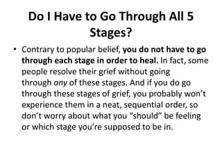Do I Have to Go Through All 5
Stages?
• Contrary to popular belief, you do not have to go
through each stage in order to heal. In fact, some
people resolve their grief without going
through any of these stages. And if you do go
through these stages of grief, you probably won’t
experience them in a neat, sequential order, so
don’t worry about what you “should” be feeling
or which stage you’re supposed to be in.
 