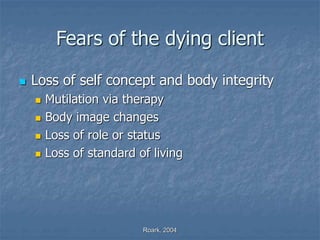 Roark, 2004
Fears of the dying client
 Loss of self concept and body integrity
 Mutilation via therapy
 Body image changes
 Loss of role or status
 Loss of standard of living
 