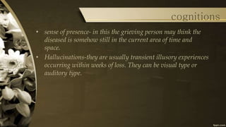 • sense of presence- in this the grieving person may think the
diseased is somehow still in the current area of time and
space.
• Hallucinations-they are usually transient illusory experiences
occurring within weeks of loss. They can be visual type or
auditory type.
cognitions
 