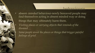 behaviours
• absent- minded behaviour-newly bereaved people may
find themselves acting in absent minded way or doing
things that may ultimately harm them.
• Visiting places or carrying objects that reminds of the
diseased
• Some people avoid the places or things that trigger painful
feelings of grief.
 