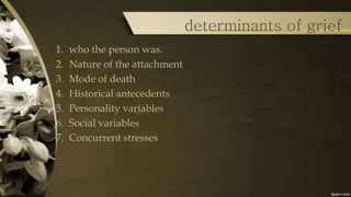 determinants of grief
1. who the person was.
2. Nature of the attachment
3. Mode of death
4. Historical antecedents
5. Personality variables
6. Social variables
7. Concurrent stresses
 