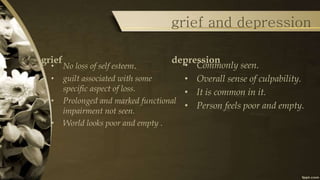 grief and depression
grief
• No loss of self esteem.
• guilt associated with some
specific aspect of loss.
• Prolonged and marked functional
impairment not seen.
• World looks poor and empty .
depression
• Commonly seen.
• Overall sense of culpability.
• It is common in it.
• Person feels poor and empty.
 