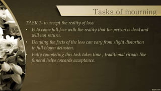 Tasks of mourning
TASK 1- to accept the reality of loss
• Is to come full face with the reality that the person is dead and
will not return.
• Denying the facts of the loss can vary from slight distortion
to full blown delusion.
• Fully completing this task takes time , traditional rituals like
funeral helps towards acceptance.
 