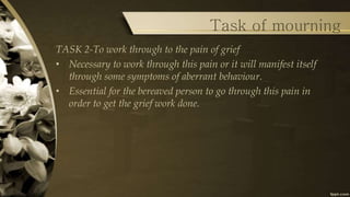 Task of mourning
TASK 2-To work through to the pain of grief
• Necessary to work through this pain or it will manifest itself
through some symptoms of aberrant behaviour.
• Essential for the bereaved person to go through this pain in
order to get the grief work done.
 