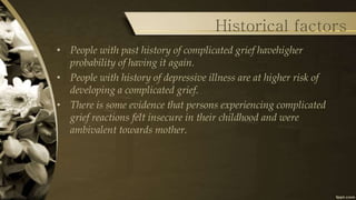 Historical factors
• People with past history of complicated grief havehigher
probability of having it again.
• People with history of depressive illness are at higher risk of
developing a complicated grief.
• There is some evidence that persons experiencing complicated
grief reactions felt insecure in their childhood and were
ambivalent towards mother.
 