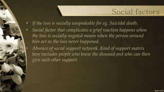 Social factors
• If the loss is socially unspeakable for eg. Suicidal death.
• Social factor that complicates a grief reaction happens when
the loss is socially negated means when the person around
him act as the loss never happened.
• Absence of social support network. Kind of support matrix
here includes people who knew the diseased and who can then
give each other support.
 