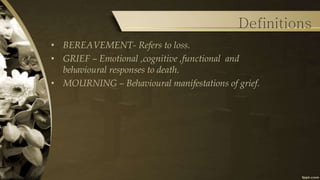Definitions
• BEREAVEMENT- Refers to loss.
• GRIEF – Emotional ,cognitive ,functional and
behavioural responses to death.
• MOURNING – Behavioural manifestations of grief.
 