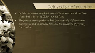 Delayed grief reaction
• in this the person may have an emotional reaction at the time
of loss but it is not sufficient for the loss.
• The person may experience the symptoms of grief over some
subsequent and immediate loss, but the intensity of grieving
is excessive.
 