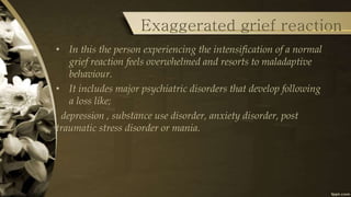 Exaggerated grief reaction
• In this the person experiencing the intensification of a normal
grief reaction feels overwhelmed and resorts to maladaptive
behaviour.
• It includes major psychiatric disorders that develop following
a loss like;
depression , substance use disorder, anxiety disorder, post
traumatic stress disorder or mania.
 