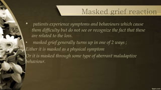 Masked grief reaction
• patients experience symptoms and behaviours which cause
them difficulty but do not see or recognize the fact that these
are related to the loss.
• masked grief generally turns up in one of 2 ways ;
Either it is masked as a physical symptom
Or it is masked through some type of aberrant maladaptive
behaviour.
 