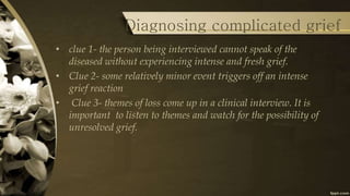 Diagnosing complicated grief
• clue 1- the person being interviewed cannot speak of the
diseased without experiencing intense and fresh grief.
• Clue 2- some relatively minor event triggers off an intense
grief reaction
• Clue 3- themes of loss come up in a clinical interview. It is
important to listen to themes and watch for the possibility of
unresolved grief.
 