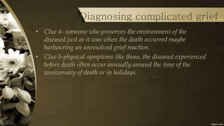 Diagnosing complicated grief
• Clue 4- someone who preserves the environment of the
diseased just as it was when the death occurred maybe
harbouring an unresolved grief reaction.
• Clue 5-physical symptoms like those, the diseased experienced
before death often occur annually around the time of the
anniversary of death or in holidays.
 