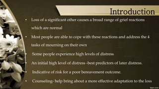 Introduction
• Loss of a significant other causes a broad range of grief reactions
which are normal
• Most people are able to cope with these reactions and address the 4
tasks of mourning on their own
• Some people experience high levels of distress
• An initial high level of distress -best predictors of later distress.
• Indicative of risk for a poor bereavement outcome.
• Counseling- help bring about a more effective adaptation to the loss
 