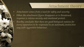 Attachment theory
• Attachment comes from a need for safety and security.
• When the attachment figure disappears or is threatened,
response is intense anxiety and emotional protest.
• Bowlby concludes that there are good biological reasons for
every separation to be responded to an automatic,instinctive
way with aggressive behaviour.
 