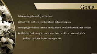 Goals
1) Increasing the reality of the loss
2) Deal with both the emotional and behavioral pain
3) Helping overcome various impediments to readjustment after the loss
4) Helping find a way to maintain a bond with the deceased while
feeling comfortable reinvesting in life.
 