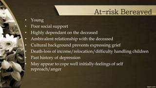 At-risk Bereaved
• Young
• Poor social support
• Highly dependant on the deceased
• Ambivalent relationship with the deceased
• Cultural background prevents expressing grief
• Death-loss of income/relocation/difficulty handling children
• Past history of depression
• May appear to cope well initially-feelings of self
reproach/anger
 