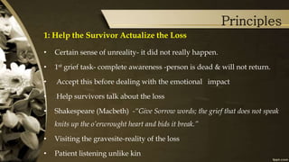 Principles
1: Help the Survivor Actualize the Loss
• Certain sense of unreality- it did not really happen.
• 1st grief task- complete awareness -person is dead & will not return.
• Accept this before dealing with the emotional impact
• Help survivors talk about the loss
• Shakespeare (Macbeth) -“Give Sorrow words; the grief that does not speak
knits up the o’erwrought heart and bids it break.”
• Visiting the gravesite-reality of the loss
• Patient listening unlike kin
 