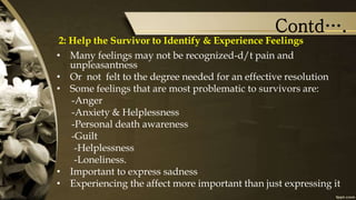 Contd….
2: Help the Survivor to Identify & Experience Feelings
• Many feelings may not be recognized-d/t pain and
unpleasantness
• Or not felt to the degree needed for an effective resolution
• Some feelings that are most problematic to survivors are:
-Anger
-Anxiety & Helplessness
-Personal death awareness
-Guilt
-Helplessness
-Loneliness.
• Important to express sadness
• Experiencing the affect more important than just expressing it
 