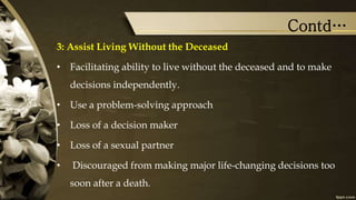 Contd…
3: Assist Living Without the Deceased
• Facilitating ability to live without the deceased and to make
decisions independently.
• Use a problem-solving approach
• Loss of a decision maker
• Loss of a sexual partner
• Discouraged from making major life-changing decisions too
soon after a death.
 