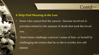 Contd…
4: Help Find Meaning in the Loss
• Some who cannot find the answer - become involved in
activities related to the manner of death that took the loved
one.
• Some losses challenge a person’s sense of him- or herself by
challenging the notion that he or she is worthy-low self
esteem
 