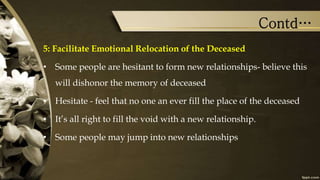 Contd…
5: Facilitate Emotional Relocation of the Deceased
• Some people are hesitant to form new relationships- believe this
will dishonor the memory of deceased
• Hesitate - feel that no one an ever fill the place of the deceased
• It’s all right to fill the void with a new relationship.
• Some people may jump into new relationships
 