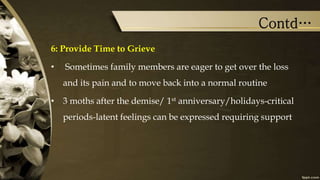 Contd…
6: Provide Time to Grieve
• Sometimes family members are eager to get over the loss
and its pain and to move back into a normal routine
• 3 moths after the demise/ 1st anniversary/holidays-critical
periods-latent feelings can be expressed requiring support
 