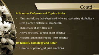 Contd…
9: Examine Defenses and Coping Styles
• Greatest risk are those bereaved who are recovering alcoholics /
strong family histories of alcoholism.
• Enquire about any drug use
• Active emotional coping -most effective
• Avoidant emotional coping- least effective
10: Identify Pathology and Refer
• Chronic or prolonged grief reactions
 