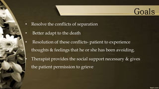 Goals
• Resolve the conflicts of separation
• Better adapt to the death
• Resolution of these conflicts- patient to experience
thoughts & feelings that he or she has been avoiding.
• Therapist provides the social support necessary & gives
the patient permission to grieve
 