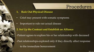 Procedures
1. Rule Out Physical Disease
• Grief may present with somatic symptoms
• Important to rule out actual disease
2. Set Up the Contract and Establish an Alliance
-Patient agrees to explore his or her relationship with deceased
-Past relationships-explored only if they directly affect response
to the immediate bereavement
 