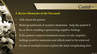 Contd…
3. Revive Memories of the Deceased
• Talk about the person
• Build groundwork of positive memories- help the patient if
he or she is resisting experiencing negative feelings
• If the patient comes to treatment aware of only negative
feelings-positive memories and affects need to be retrieved
• In case of multiple losses-explore the least complicating first
 
