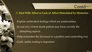 Contd…
5. Deal With Affect or Lack of Affect Stimulated by Memories
-Explore ambivalent feelings which are undersurface
-In case of a violent death-patient may focus on only the
disturbing aspects
-Help remember the deceased in a positive and comforting way
-Guilt- reality testing is important
 