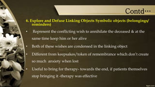 Contd…
6. Explore and Defuse Linking Objects Symbolic objects (belongings/
reminders)
• Represent the conflicting wish to annihilate the deceased & at the
same time keep him or her alive
• Both of these wishes are condensed in the linking object
• Different from keepsakes/token of remembrance which don’t create
so much anxiety when lost
• Useful to bring for therapy- towards the end, if patients themselves
stop bringing it -therapy was effective
 