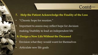 Contd…
7. Help the Patient Acknowledge the Finality of the Loss
• “Chronic hope for reunion.”
• Important to assess-may reflect hope for decision
making/inability to lead an independent life
8. Design a New Life Without the Deceased
• Envision what they would want for themselves
• Articulate new life goals
 