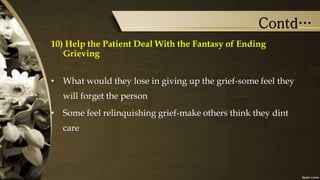 Contd…
10) Help the Patient Deal With the Fantasy of Ending
Grieving
• What would they lose in giving up the grief-some feel they
will forget the person
• Some feel relinquishing grief-make others think they dint
care
 