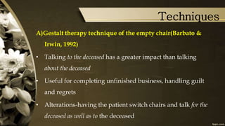 Techniques
A)Gestalt therapy technique of the empty chair(Barbato &
Irwin, 1992)
• Talking to the deceased has a greater impact than talking
about the deceased
• Useful for completing unfinished business, handling guilt
and regrets
• Alterations-having the patient switch chairs and talk for the
deceased as well as to the deceased
 