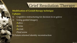 Grief Resolution Therapy
Modification of Gestalt therapy technique
3 phases
1) Cognitive restructuring for decision to re-grieve
2) Using guided imagery
-Relive
-Revise
-Revisit
-Final scene
3) Future oriented identity reconstruction
 