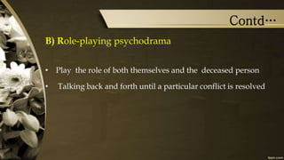 Contd…
B) Role-playing psychodrama
• Play the role of both themselves and the deceased person
• Talking back and forth until a particular conflict is resolved
 