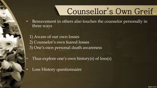 Counsellor’s Own Greif
• Bereavement in others also touches the counselor personally in
three ways
1) Aware of our own losses
2) Counselor’s own feared losses
3) One’s own personal death awareness
• Thus explore one’s own history(s) of loss(s)
• Loss History questionnaire
 