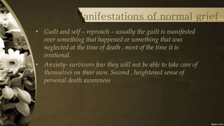 • Guilt and self – reproach – usually the guilt is manifested
over something that happened or something that was
neglected at the time of death . most of the time it is
irrational.
• Anxiety- survivors fear they will not be able to take care of
themselves on their own. Second , heightened sense of
personal death awareness
Manifestations of normal grief
 