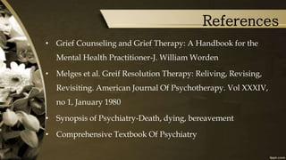 References
• Grief Counseling and Grief Therapy: A Handbook for the
Mental Health Practitioner-J. William Worden
• Melges et al. Greif Resolution Therapy: Reliving, Revising,
Revisiting. American Journal Of Psychotherapy. Vol XXXIV,
no 1, January 1980
• Synopsis of Psychiatry-Death, dying, bereavement
• Comprehensive Textbook Of Psychiatry
 