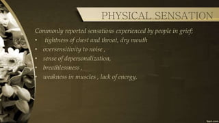 PHYSICAL SENSATION
Commonly reported sensations experienced by people in grief;
• tightness of chest and throat, dry mouth
• oversensitivity to noise ,
• sense of depersonalization,
• breathlessness ,
• weakness in muscles , lack of energy,
 