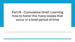 Part III - Cumulative Grief: Learning
how to honor the many losses that
occur in a brief period of time
 