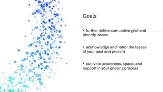 Goals
• further define cumulative grief and
identify losses
• acknowledge and honor the losses
of your past and present
• cultivate awareness, space, and
support in your grieving process
 