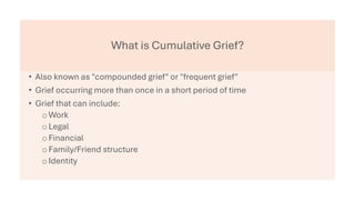 What is Cumulative Grief?
• Also known as "compounded grief" or "frequent grief"
• Grief occurring more than once in a short period of time
• Grief that can include:
oWork
oLegal
oFinancial
oFamily/Friend structure
oIdentity
 