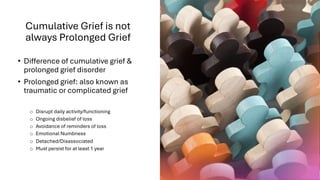 Cumulative Grief is not
always Prolonged Grief
• Difference of cumulative grief &
prolonged grief disorder
• Prolonged grief: also known as
traumatic or complicated grief
o Disrupt daily activity/functioning
o Ongoing disbelief of loss
o Avoidance of reminders of loss
o Emotional Numbness
o Detached/Disassociated
o Must persist for at least 1 year
 