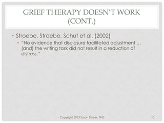 GRIEF THERAPY DOESN’T WORK
(CONT.)
• Stroebe, Stroebe, Schut et al. (2002)
• “No evidence that disclosure facilitated adjustment …
(and) the writing task did not result in a reduction of
distress.”
Copyright 2013 Susan Stuber, PhD 10
 